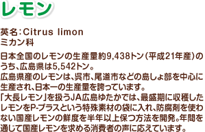 レモン　英名：Citrus limon　ミカン科　日本全国のレモンの生産量約9,438トン（平成21年産）のうち、広島県は5,542トン。広島県産のレモンは、呉市、尾道市などの島しょ部を中心に生産され、日本一の生産量を誇っています。「大長レモン」を扱うJA広島ゆたかでは、最盛期に収穫したレモンをP-プラスという特殊素材の袋に入れ、防腐剤を使わない国産レモンの鮮度を半年以上保つ方法を開発。年間を通じて国産レモンを求める消費者の声に応えています。
