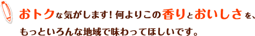 おトクなきがします！何よりこの香りとおいしさを、もっといろんな地域で味わってほしいです。