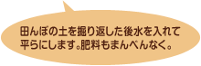 田んぼの土を掘り返した後水を入れて平らにします。肥料もまんべんなく。