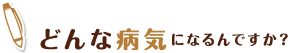 どんな病気になるんですか？