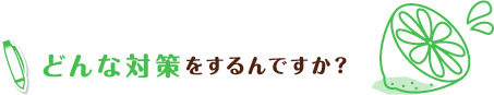 どんな対策をするんですか？