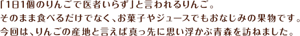 「1日1個のりんごで医者いらず」と言われるりんご。そのまま食べるだけでなく、お菓子やジュースでもおなじみの果物です。今回は、りんごの産地と言えば真っ先に思い浮かぶ青森を訪ねました。