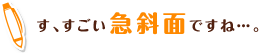 す、すごい急斜面ですね…。