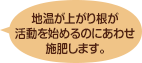 地温が上がり根が活動を始めるのにあわせ施肥します。