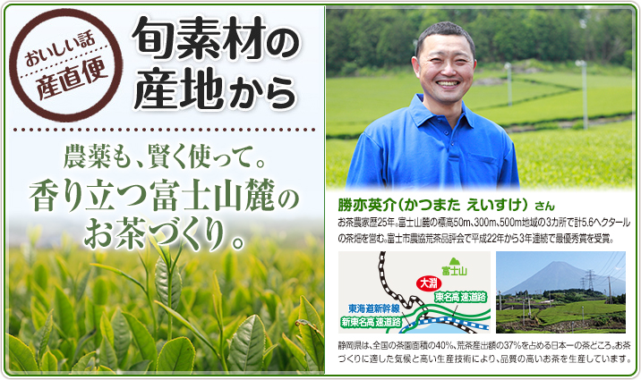 旬素材の産地から　農薬も、賢く使って。香り立つ富士山麓のお茶づくり。　勝亦英介（かつまた えいすけ）さん　お茶農家歴25年。富士山麓の標高50m、300m、500m地域の3カ所で計5.6ヘクタールの茶畑を営む。富士市農協荒茶品評会で平成22年から3年連続で最優秀賞を受賞。　静岡県は、全国の茶園面積の40%、荒茶産出額の37%を占める日本一の茶どころ。お茶づくりに適した気候と高い生産技術により、品質の高いお茶を生産しています。