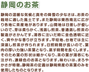 静岡のお茶　静岡の温暖な気候と真冬の降雪の少なさは、お茶の栽培に適した風土です。また静岡は東西南北に広がり各地に茶産地があります。山間地は日差しが優しいので、芽は柔らかく、浅蒸し煎茶、普通蒸し煎茶の製造がさかんです。湯呑に注いだ時に金色透明に近く、爽やかな香りが立ちます。平坦地、台地では主に深蒸し煎茶が作られます。日照時間が長いので、葉肉の厚い力強い茶葉となり、蒸す時間を長くします。そのため葉の形状は細かくなり、茶の葉が湯呑にも注がれ、濃緑色のお茶となります。味わいは、まろやかさが特徴。静岡茶の定義は静岡県産の茶葉のみを使用したものとなります。