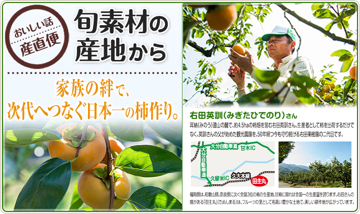 旬素材の産地から　家族の絆で、次代へつなぐ日本一の柿作り。 右田英訓（みぎたひでのり）さん 耳納（みのう）連山の麓で、約4.5haの柿畑を営む右田英訓さん。生産者として柿を出荷するだけでなく、英訓さんの父が始めた観光農園を、50年経つ今も守り続ける右田果樹園の二代目です。福岡県は、和歌山県、奈良県に次ぐ全国3位の柿の生産地。甘柿に限れば全国一の生産量を誇ります。右田さんの畑がある「田主丸」（たぬしまる）は、フルーツの里として名高い豊かな土地で、美しい耕作地が広がっています。