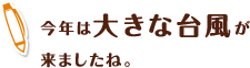 今年は大きな台風が来ましたね。