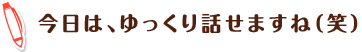 今日は、ゆっくり話せますね（笑）