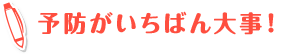 予防がいちばん大事！