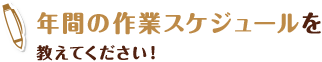 年間の作業スケジュールを 教えてください！