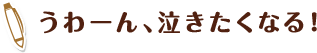 うわーん、泣きたくなる！