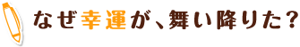 なぜ幸運が、舞い降りた？