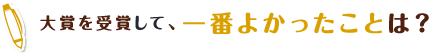 大賞を受賞して、一番よかったことは？