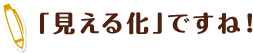 「見える化」ですね！