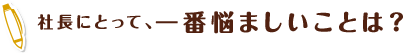 社長にとって、一番悩ましいことは？