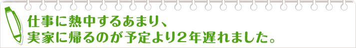 仕事に熱中するあまり、実家に帰るのが予定より２年遅れました。