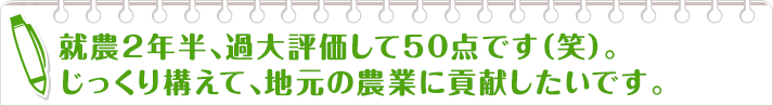 就農2年半、過大評価して50点です（笑）。
                    じっくり構えて、地元の農業に貢献したいです。