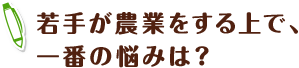 若手が農業をする上で、一番の悩みは？