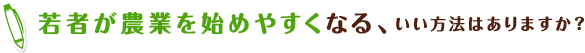 若者が農業を始めやすくなる、いい方法はありますか？
