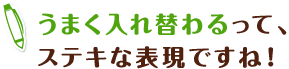 うまく入れ替わるって、ステキな表現ですね！