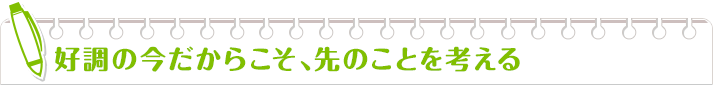 好調の今だからこそ、先のことを考える