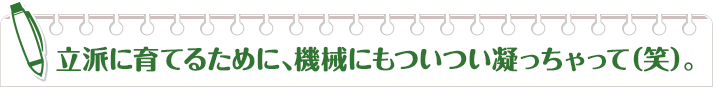 立派に育てるために、機械にもついつい凝っちゃって（笑）。