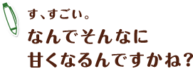 す、すごい。なんでそんなに甘くなるんですかね？