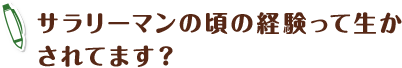 サラリーマンの頃の経験って生かされてます？