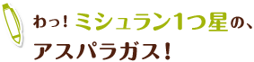 わっ！ミシュラン1つ星の、
                    アスパラガス！