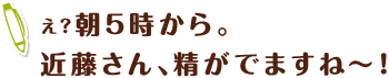 え？朝5時から。近藤さん、精がでますね～！