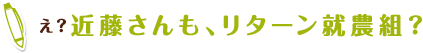 え？近藤さんも、リターン就農組？