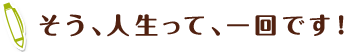 そう、人生って、一回です！