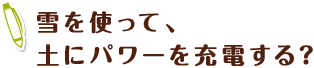 雪を使って、土にパワーを充電する？