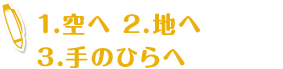 1.空へ 2.地へ 
                    3.手のひらへ