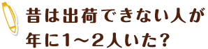 昔は出荷できない人が年に1～2人いた？