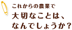 これからの農業で大切なことは、なんでしょうか？