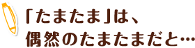 「たまたま」は、偶然のたまたまだと…