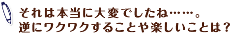 それは本当に大変でしたね……。逆にワクワクすることや楽しいことは？