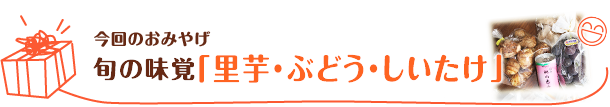 今回のおみやげ　旬の味覚「里芋・ぶどう・しいたけ」