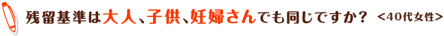 残留基準は大人、子供、妊婦さんでも同じですか？＜40代女性＞