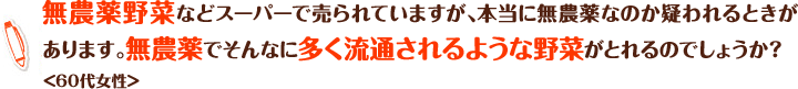無農薬野菜などスーパーで売られていますが、本当に無農薬なのか疑われるときがあります。無農薬でそんなに多く流通されるような野菜がとれるのでしょうか？＜60代女性＞