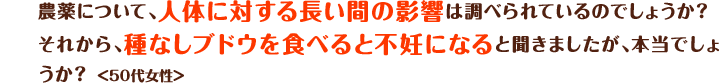 農薬について、人体に対する長い間の影響は調べられているのでしょうか？それから、種なしブドウを食べると不妊になると聞きましたが、本当でしょうか？＜50代女性＞