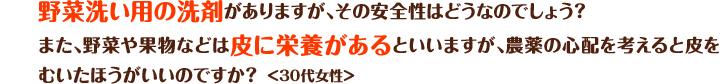 野菜洗い用の洗剤がありますが、その安全性はどうなのでしょう？また、野菜や果物などは皮に栄養があるといいますが、農薬の心配を考えると皮をむいたほうがいいのですか？＜30代女性＞