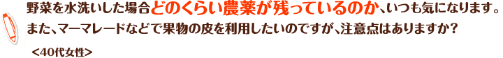 野菜を水洗いした場合どのくらい農薬が残っているのか、いつも気になります。また、マーマレードなどで果物の皮を利用したいのですが、注意点はありますか？＜40代女性＞