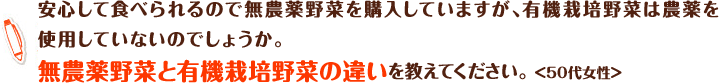 安心して食べられるので無農薬野菜を購入していますが、有機栽培野菜は農薬を使用していないのでしょうか。無農薬野菜と有機栽培野菜の違いを教えてください。＜50代女性＞