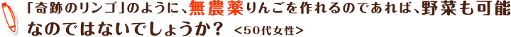 「奇跡のリンゴ」のように、無農薬りんごを作れるのであれば、野菜も可能なのではないでしょうか？ ＜50代女性＞