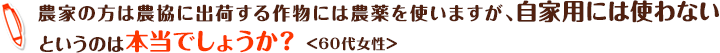 農家の方は農協に出荷する作物には農薬を使いますが、自家用には使わないというのは本当でしょうか？ ＜60代女性＞