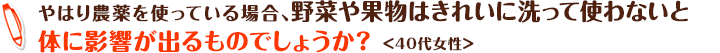 やはり農薬を使っている場合、野菜や果物はきれいに洗って使わないと体に影響が出るものでしょうか？ ＜40代女性＞