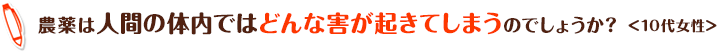 農薬は人間の体内ではどんな害が起きてしまうのでしょうか？＜10代女性＞